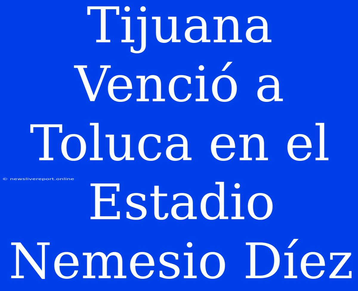 Tijuana Venció A Toluca En El Estadio Nemesio Díez