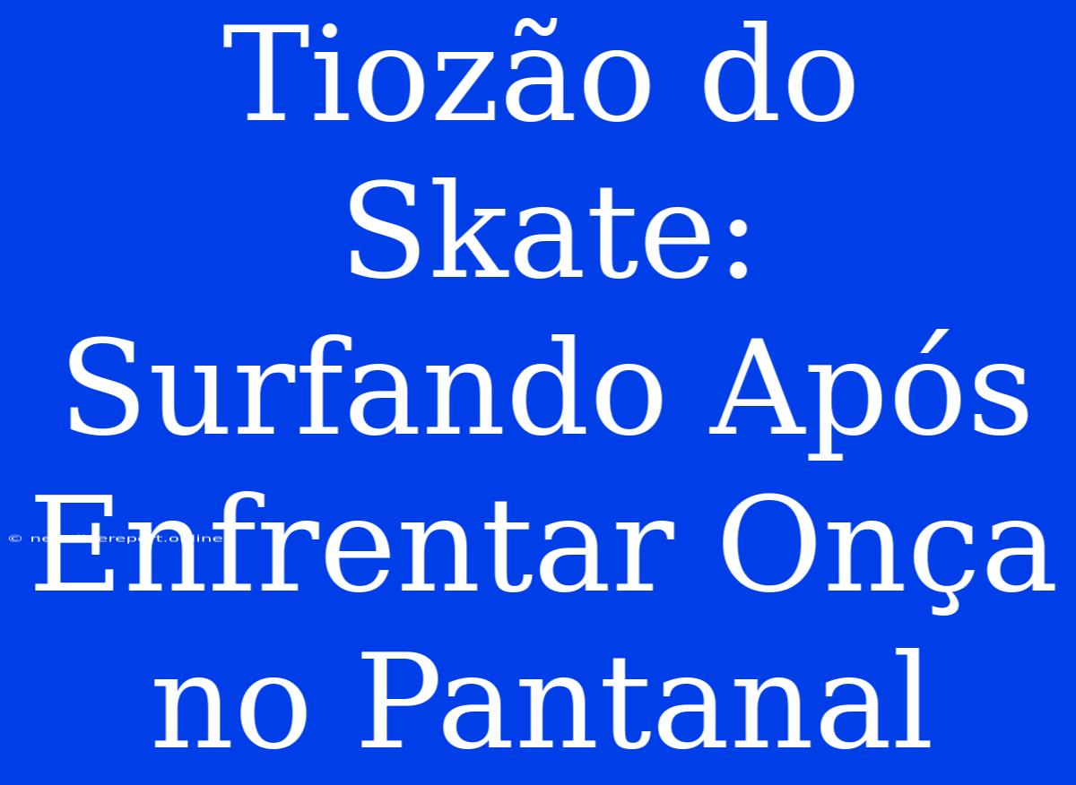 Tiozão Do Skate:  Surfando Após Enfrentar Onça No Pantanal