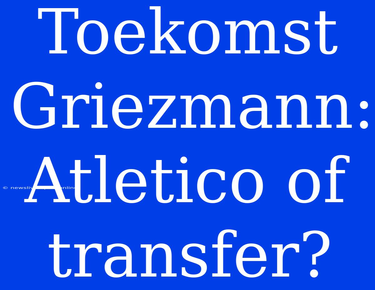 Toekomst Griezmann: Atletico Of Transfer?