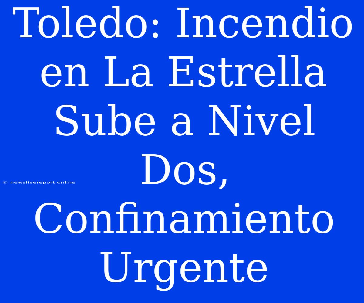 Toledo: Incendio En La Estrella Sube A Nivel Dos, Confinamiento Urgente