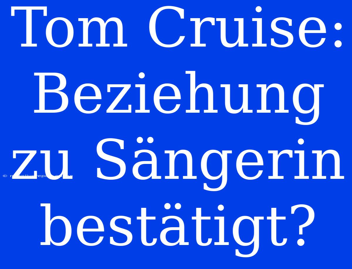 Tom Cruise: Beziehung Zu Sängerin Bestätigt?