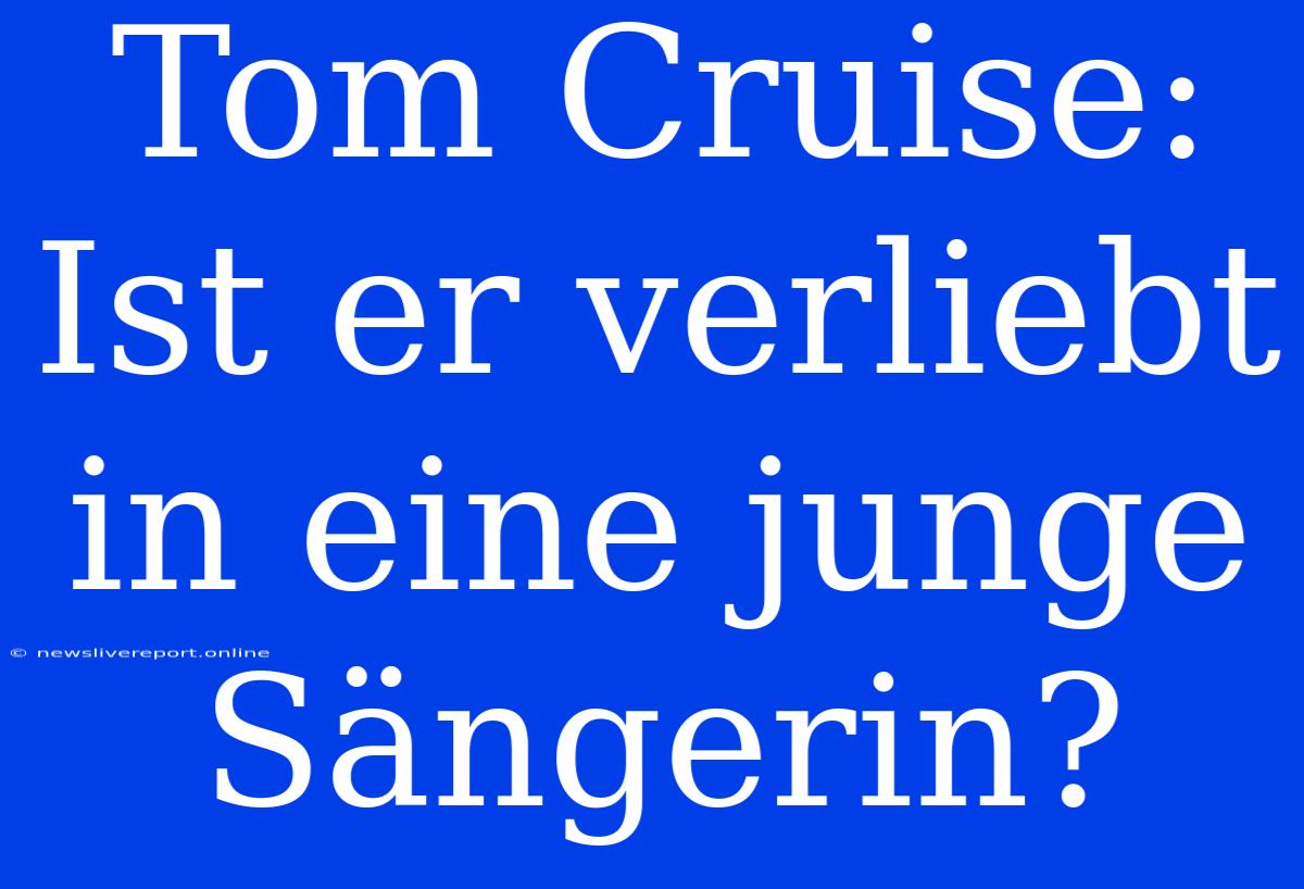 Tom Cruise: Ist Er Verliebt In Eine Junge Sängerin?