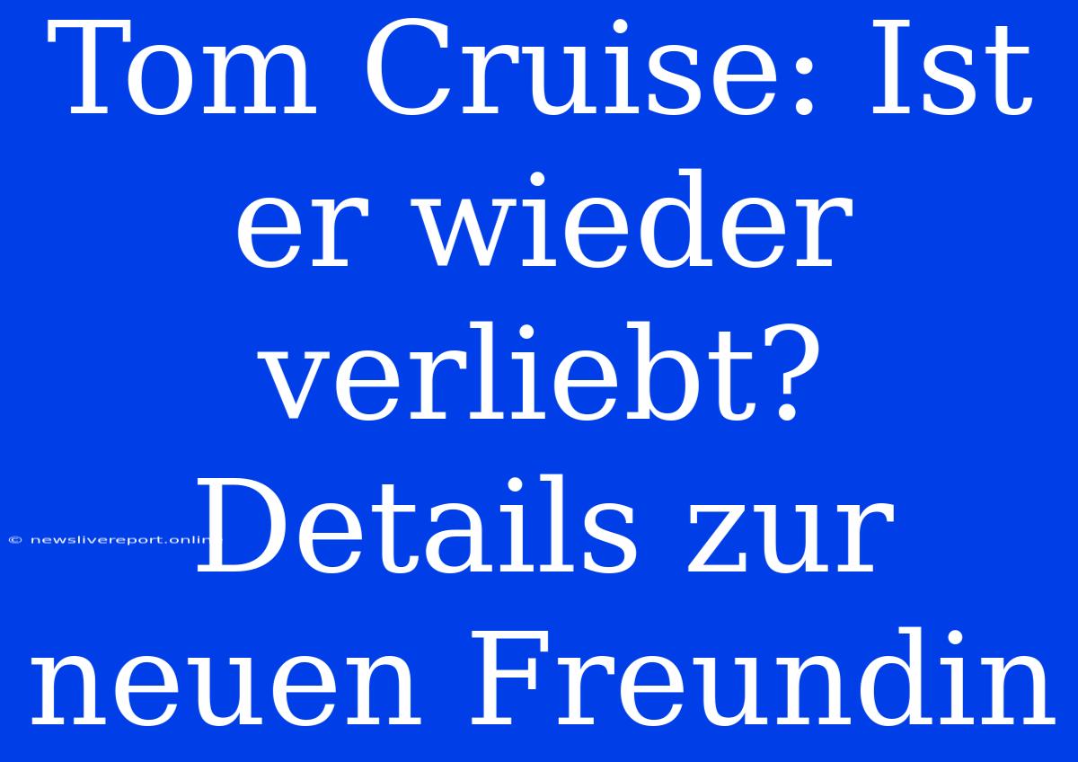 Tom Cruise: Ist Er Wieder Verliebt? Details Zur Neuen Freundin