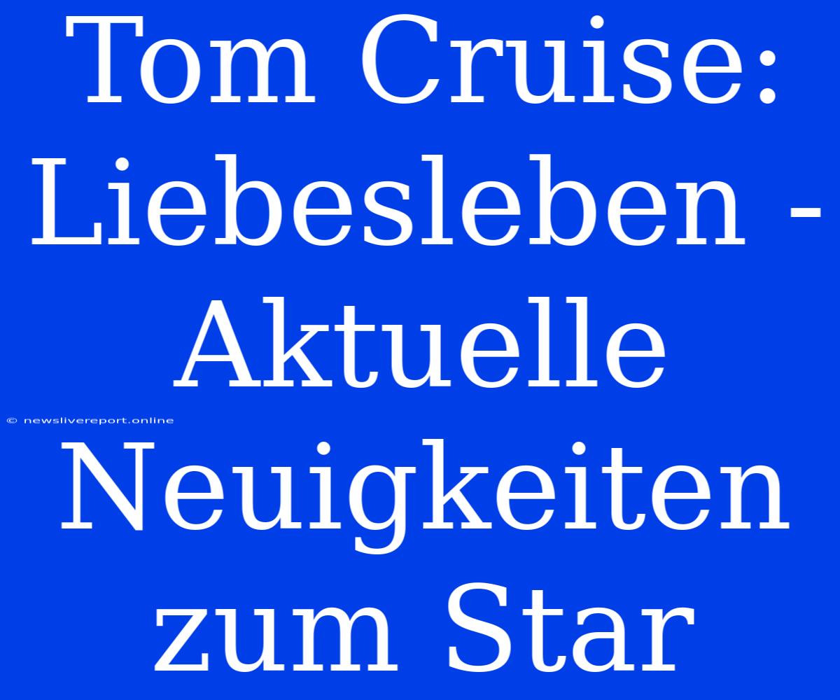 Tom Cruise: Liebesleben - Aktuelle Neuigkeiten Zum Star