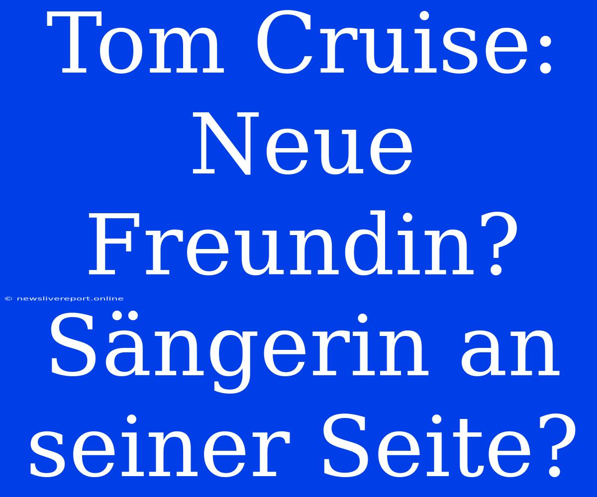 Tom Cruise: Neue Freundin? Sängerin An Seiner Seite?