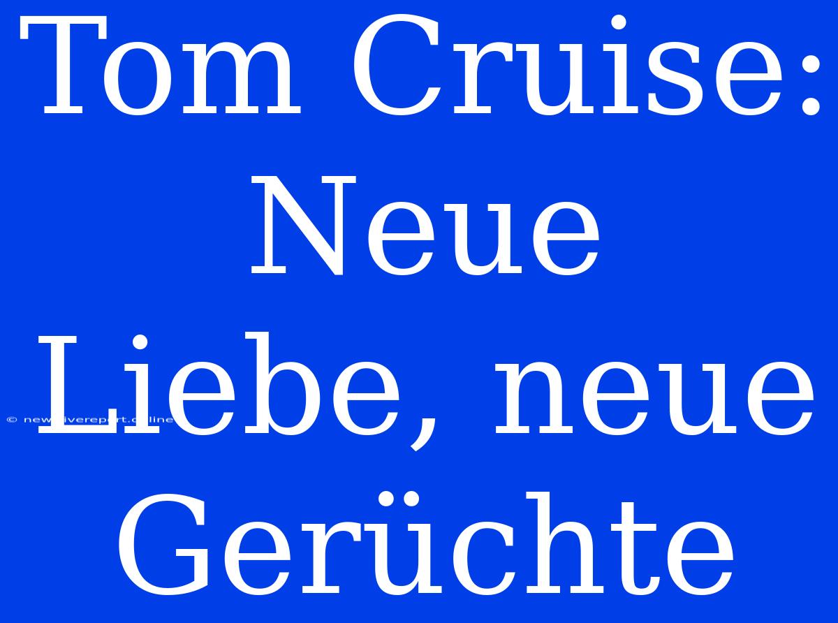 Tom Cruise: Neue Liebe, Neue Gerüchte