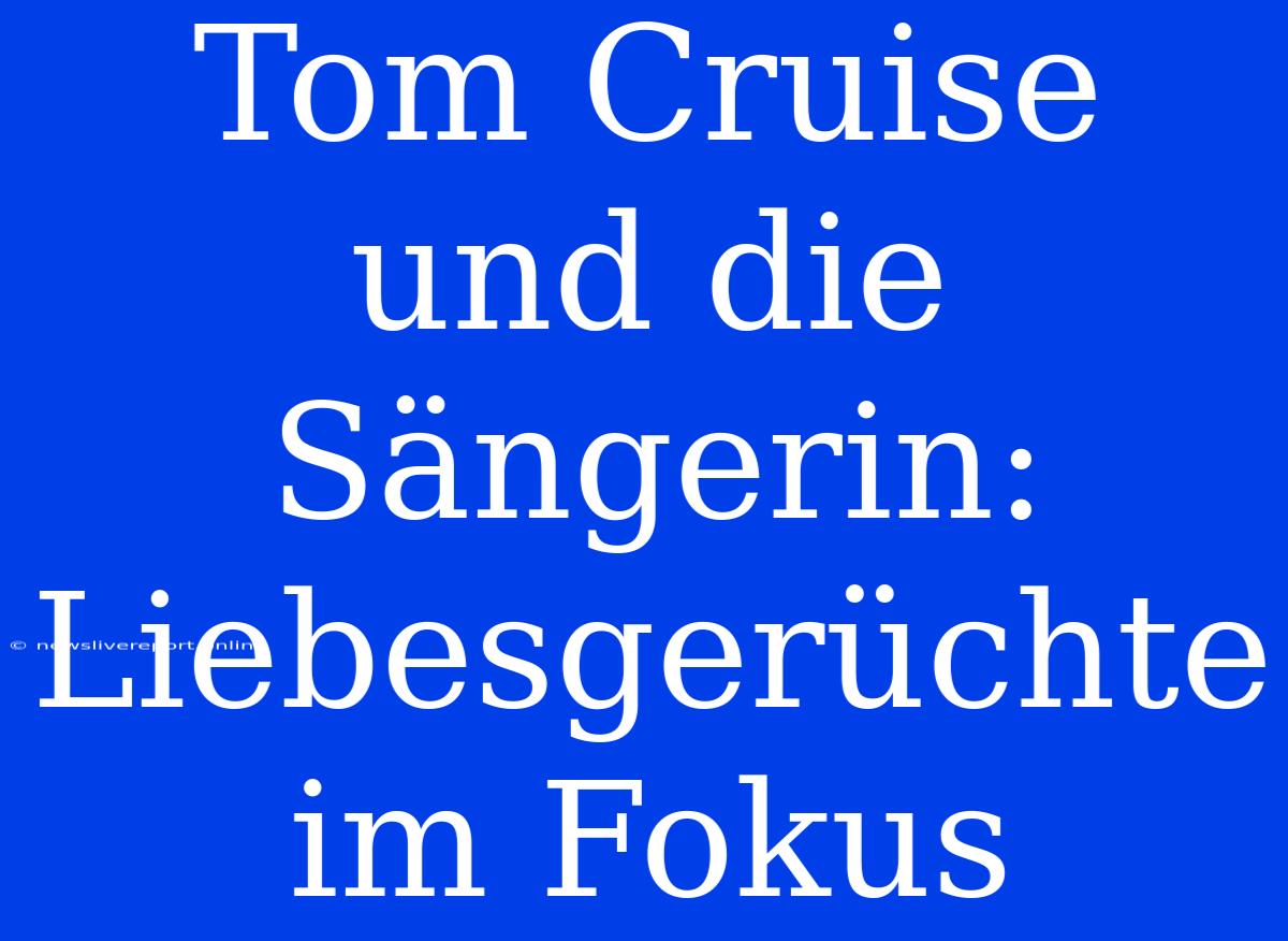 Tom Cruise Und Die Sängerin: Liebesgerüchte Im Fokus