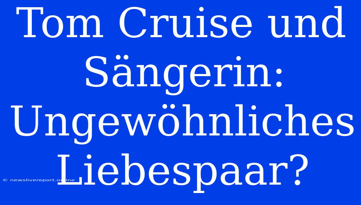 Tom Cruise Und Sängerin: Ungewöhnliches Liebespaar?