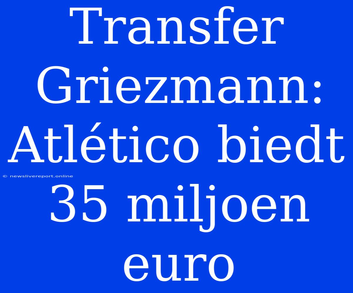 Transfer Griezmann: Atlético Biedt 35 Miljoen Euro