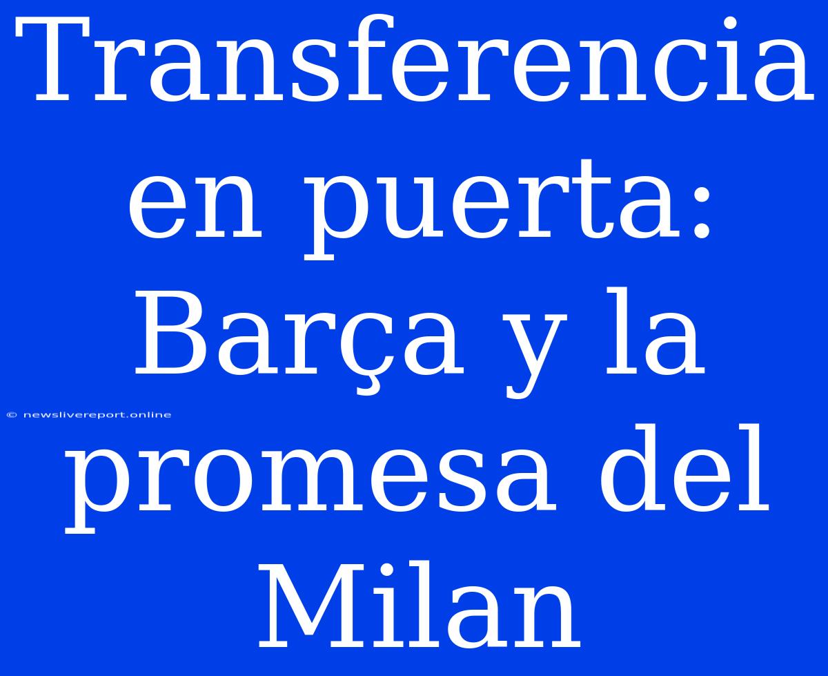 Transferencia En Puerta: Barça Y La Promesa Del Milan