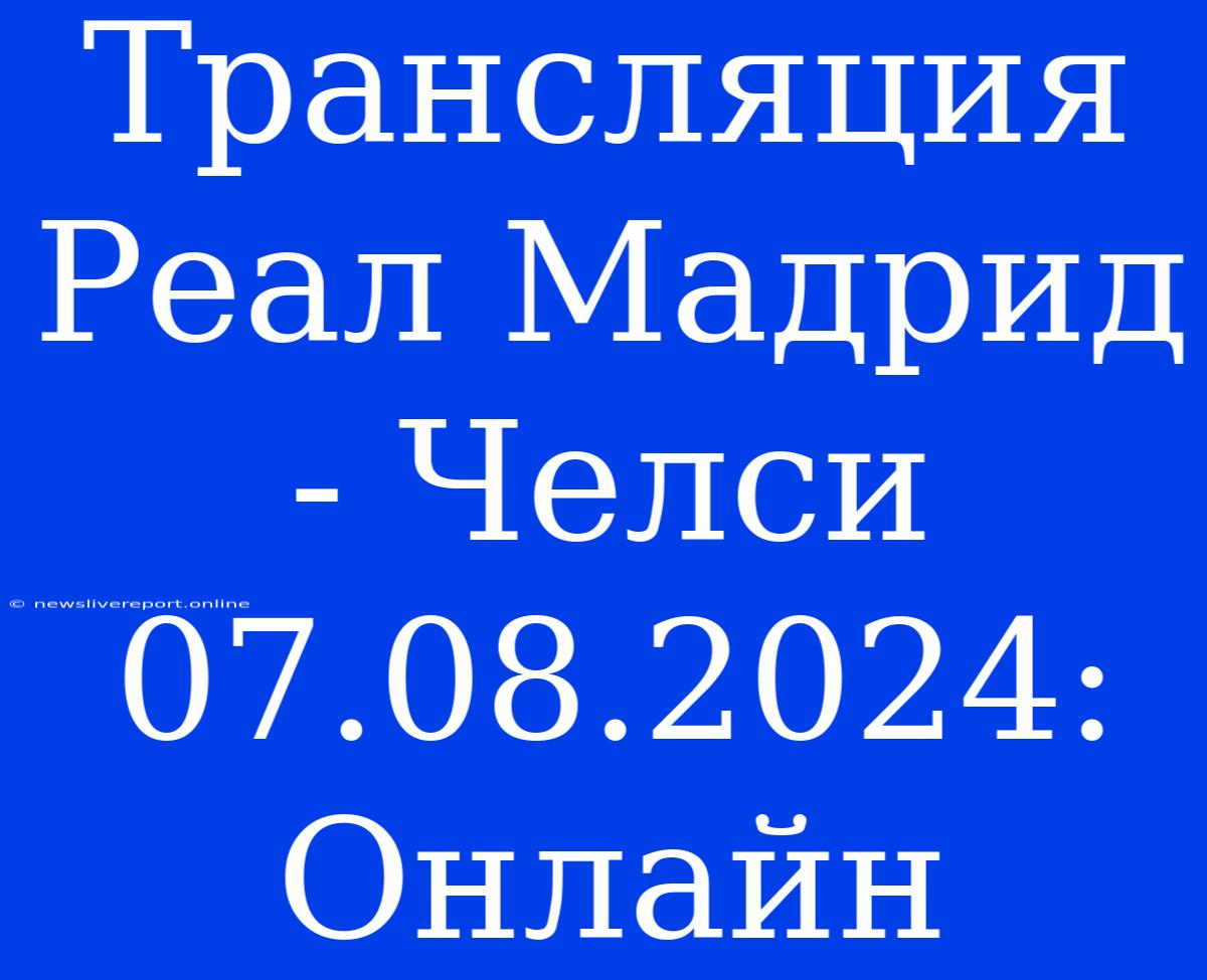 Трансляция Реал Мадрид - Челси 07.08.2024: Онлайн