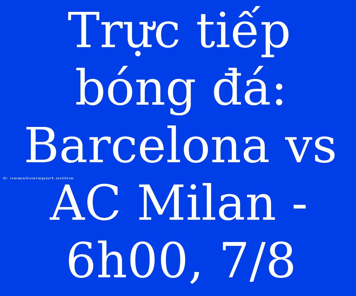 Trực Tiếp Bóng Đá: Barcelona Vs AC Milan - 6h00, 7/8