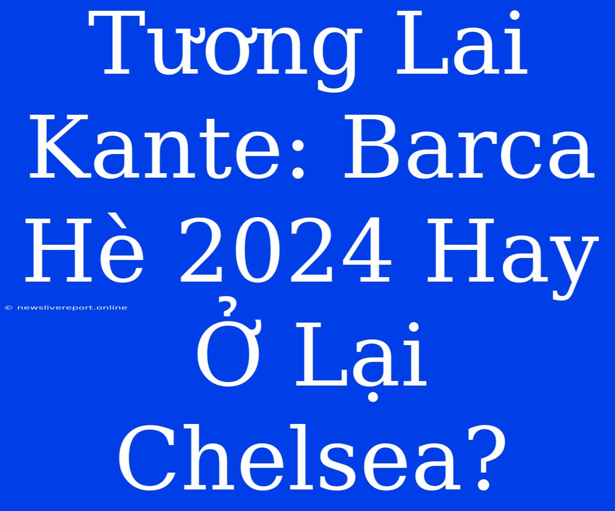 Tương Lai Kante: Barca Hè 2024 Hay Ở Lại Chelsea?