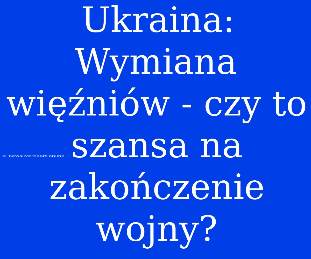 Ukraina: Wymiana Więźniów - Czy To Szansa Na Zakończenie Wojny?