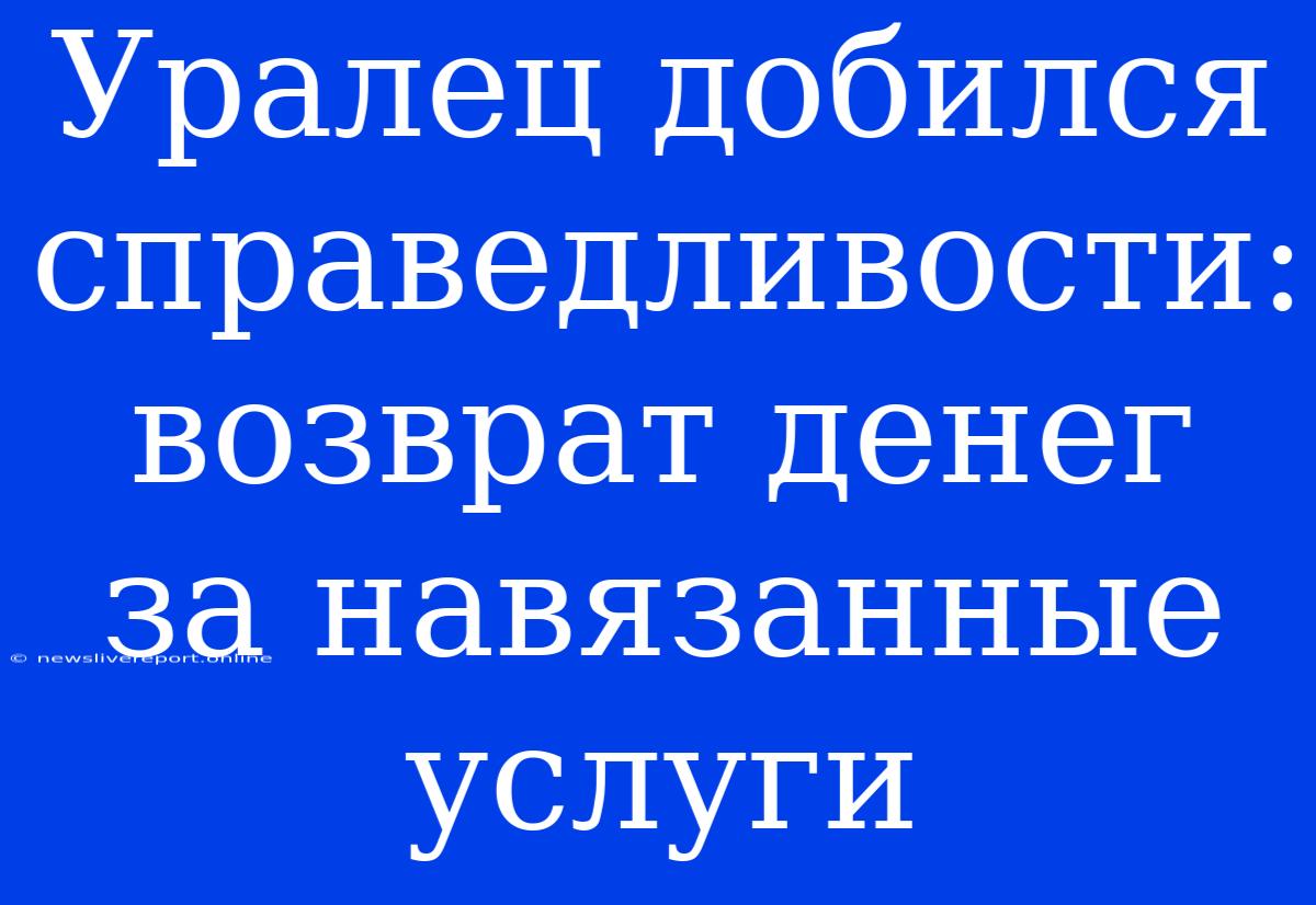 Уралец Добился Справедливости: Возврат Денег За Навязанные Услуги