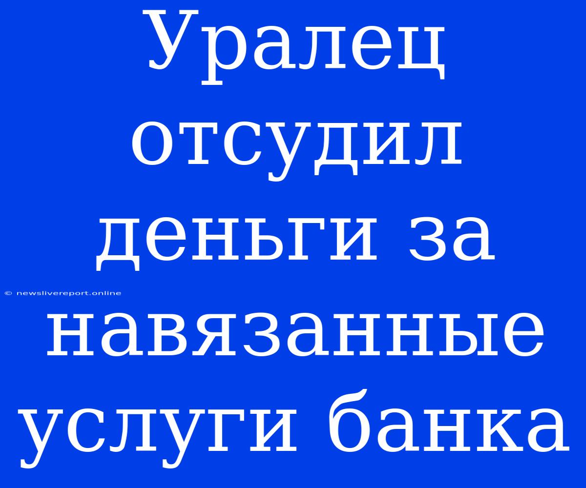 Уралец Отсудил Деньги За Навязанные Услуги Банка