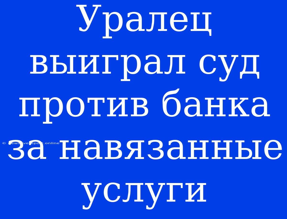 Уралец Выиграл Суд Против Банка За Навязанные Услуги