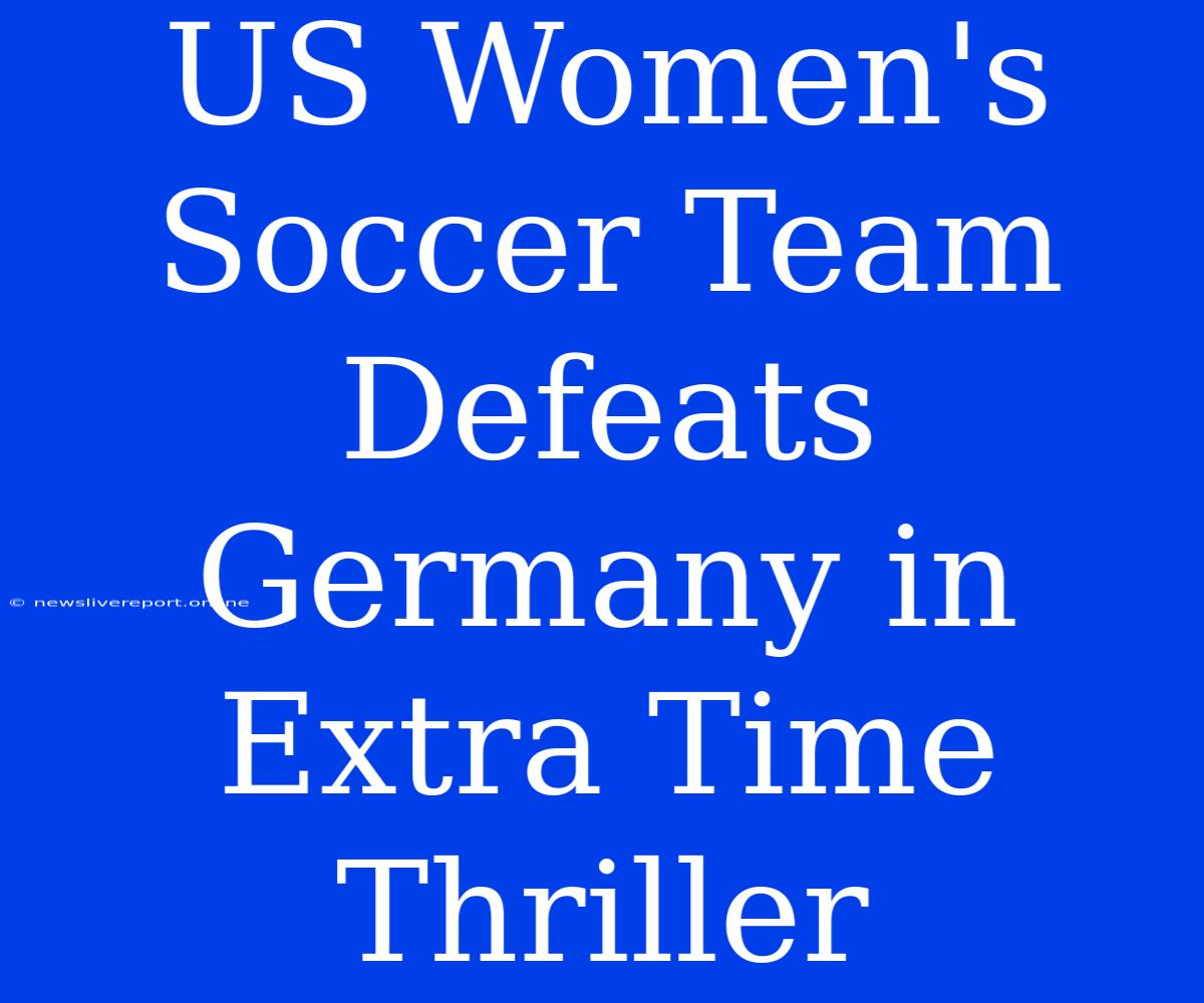 US Women's Soccer Team Defeats Germany In Extra Time Thriller