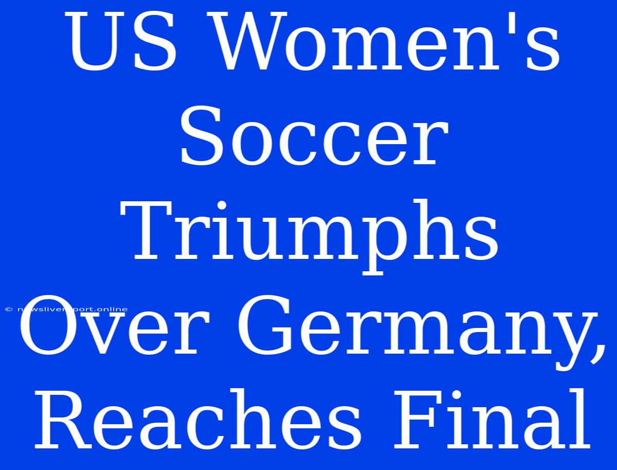 US Women's Soccer Triumphs Over Germany, Reaches Final