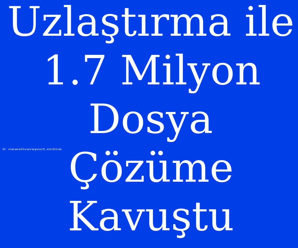 Uzlaştırma Ile 1.7 Milyon Dosya Çözüme Kavuştu