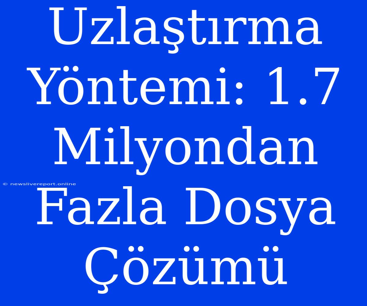 Uzlaştırma Yöntemi: 1.7 Milyondan Fazla Dosya Çözümü