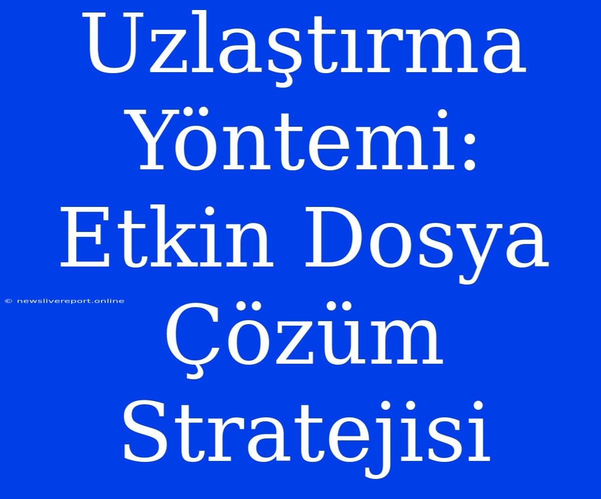 Uzlaştırma Yöntemi: Etkin Dosya Çözüm Stratejisi