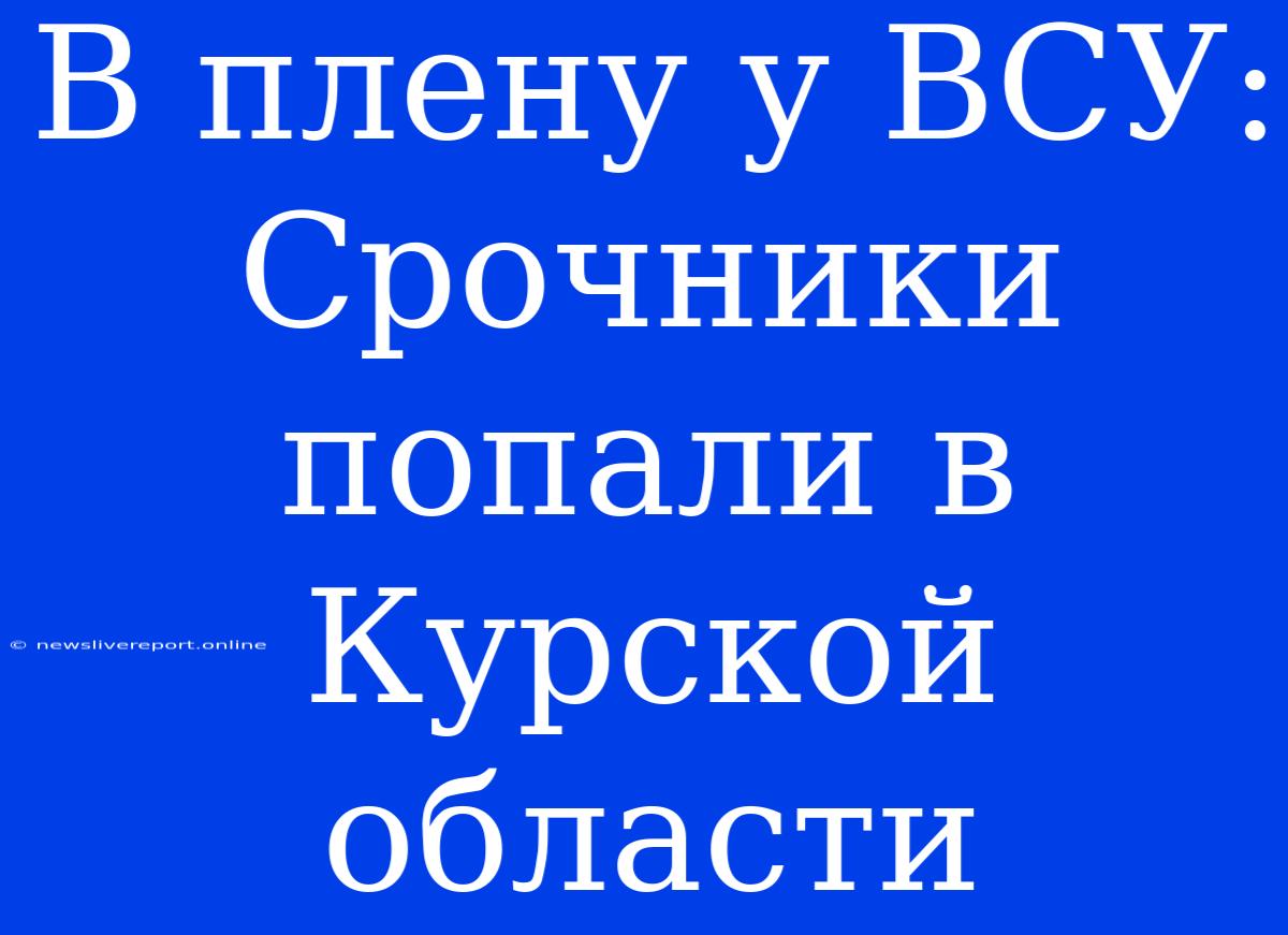 В Плену У ВСУ: Срочники Попали В Курской Области