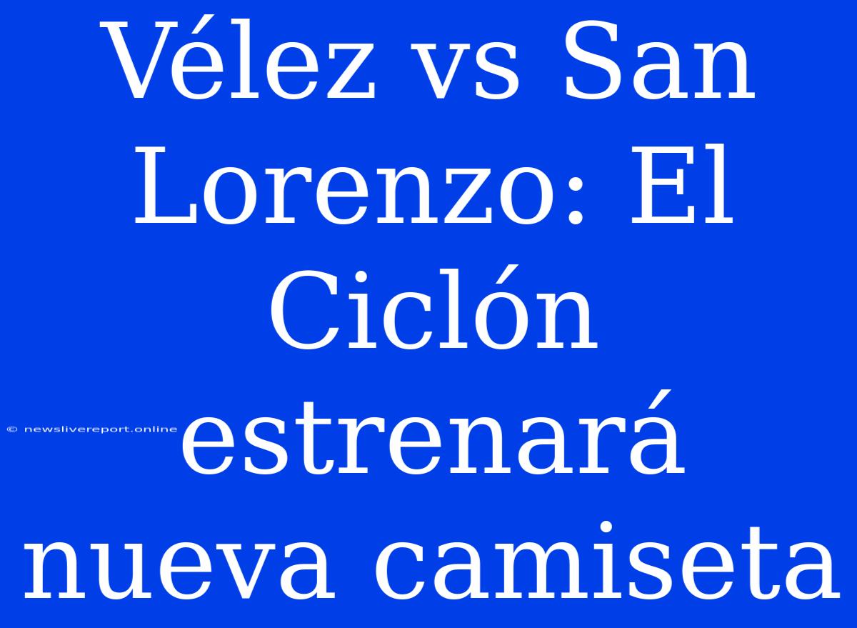 Vélez Vs San Lorenzo: El Ciclón Estrenará Nueva Camiseta