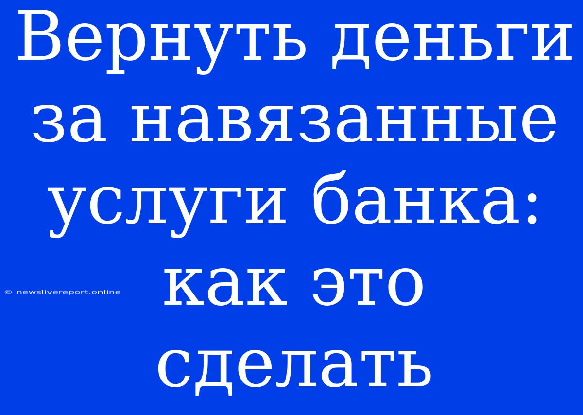 Вернуть Деньги За Навязанные Услуги Банка: Как Это Сделать