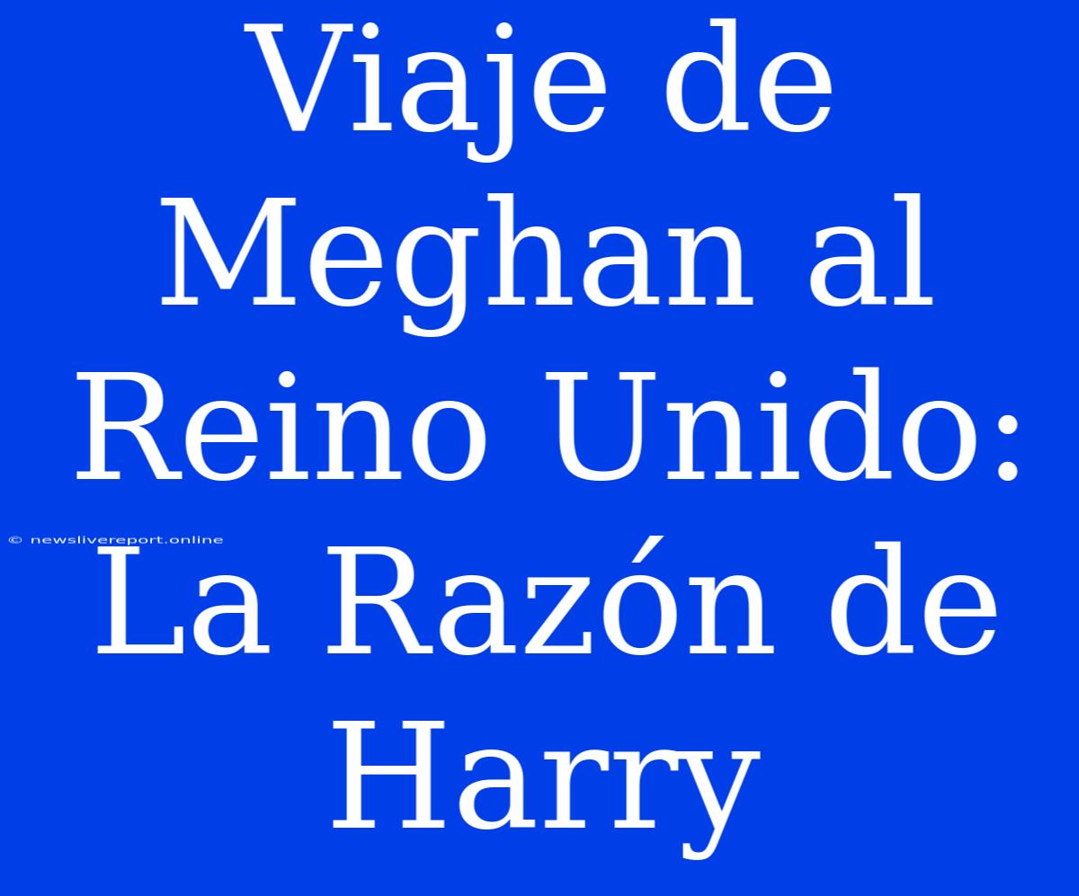 Viaje De Meghan Al Reino Unido: La Razón De Harry