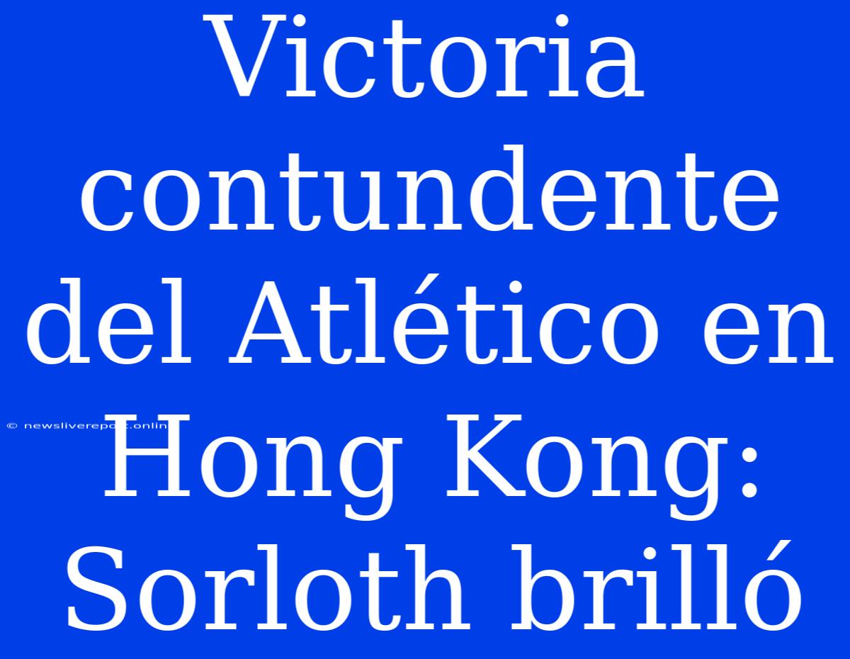 Victoria Contundente Del Atlético En Hong Kong: Sorloth Brilló