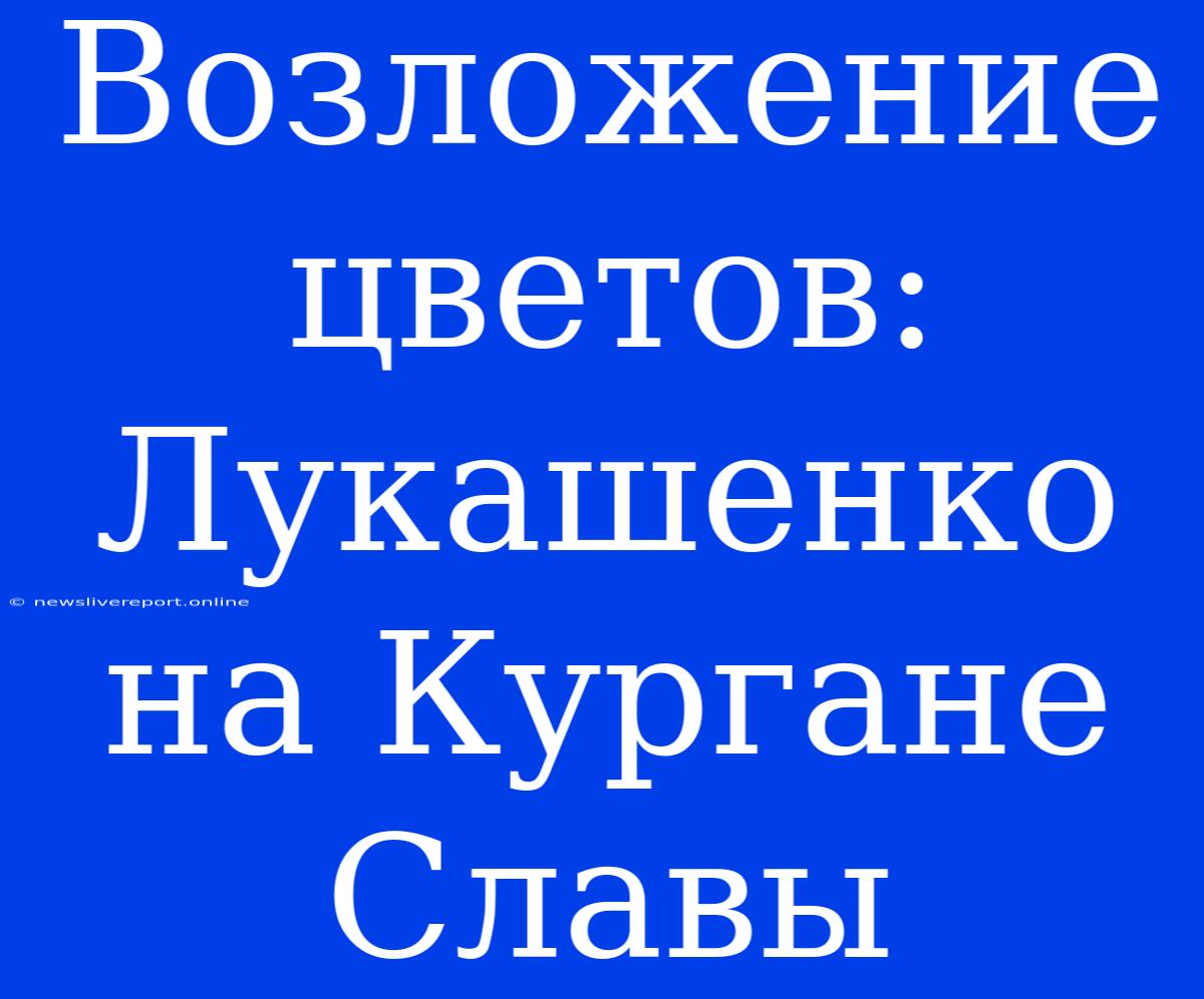 Возложение Цветов: Лукашенко На Кургане Славы