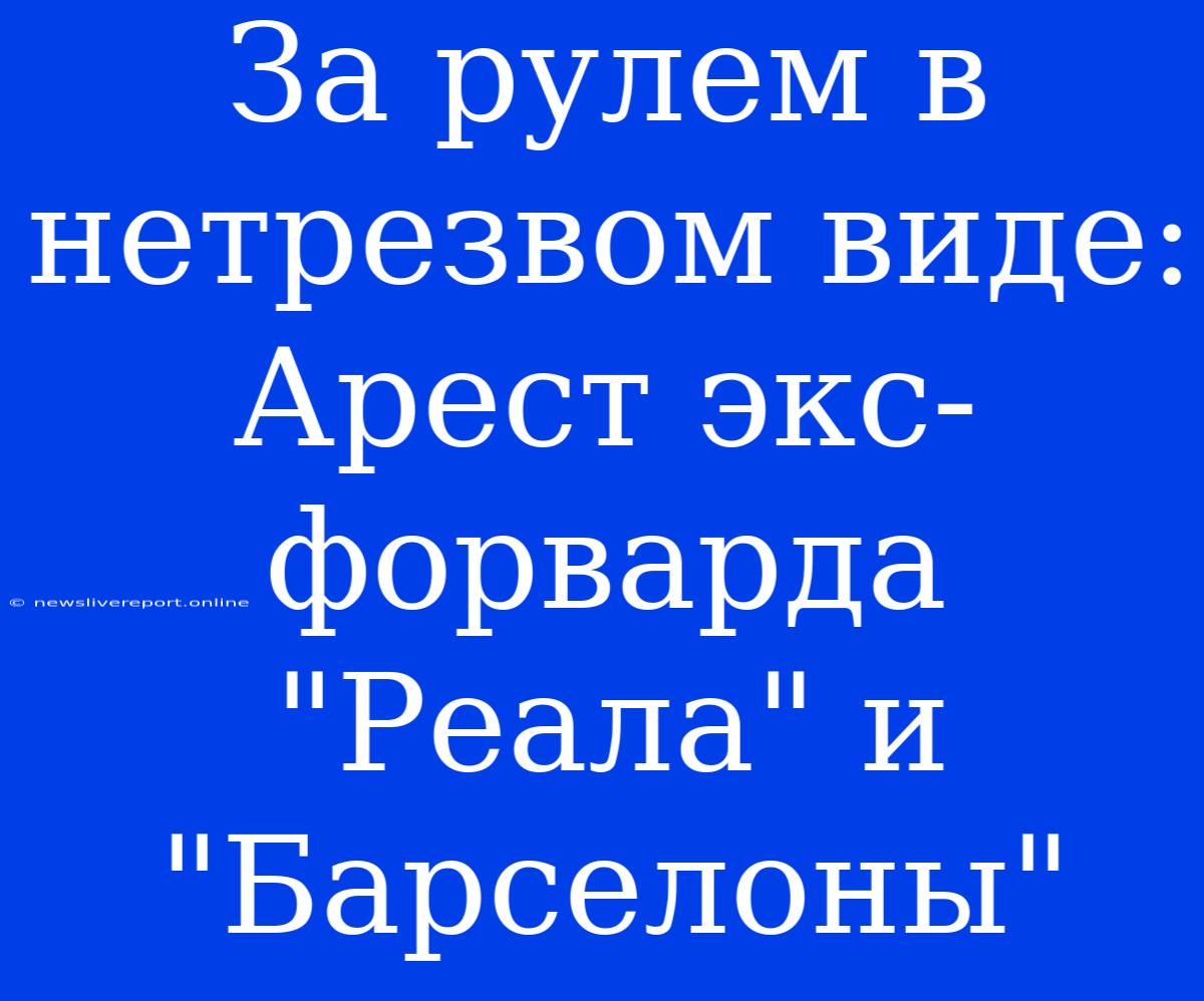 За Рулем В Нетрезвом Виде: Арест Экс-форварда 