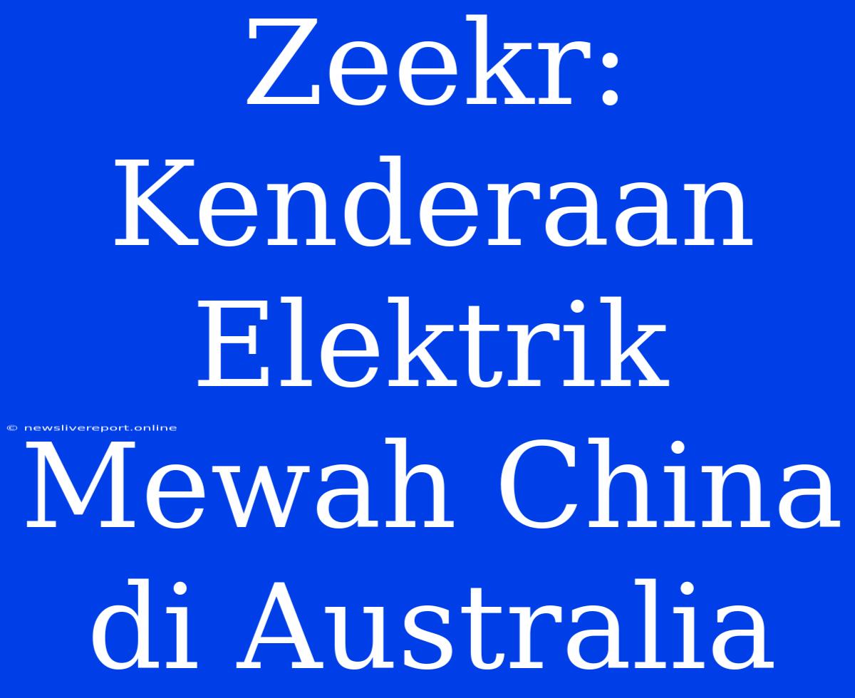 Zeekr: Kenderaan Elektrik Mewah China Di Australia