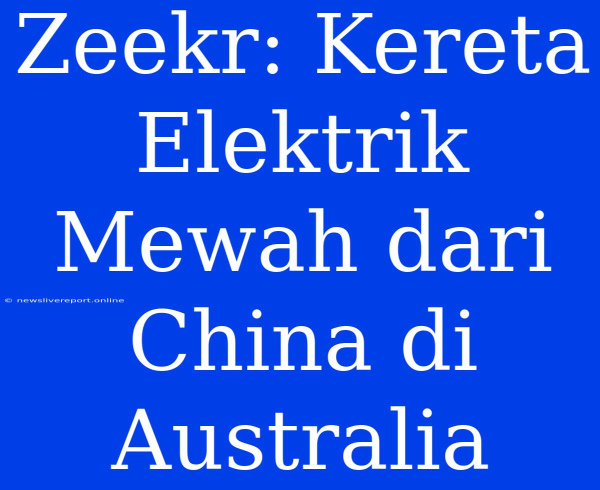 Zeekr: Kereta Elektrik Mewah Dari China Di Australia