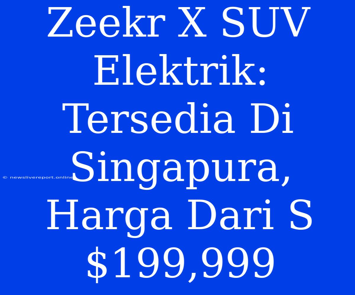 Zeekr X SUV Elektrik: Tersedia Di Singapura, Harga Dari S$199,999